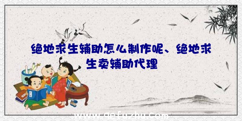 绝地求生辅助怎么制作呢、绝地求生卖辅助代理