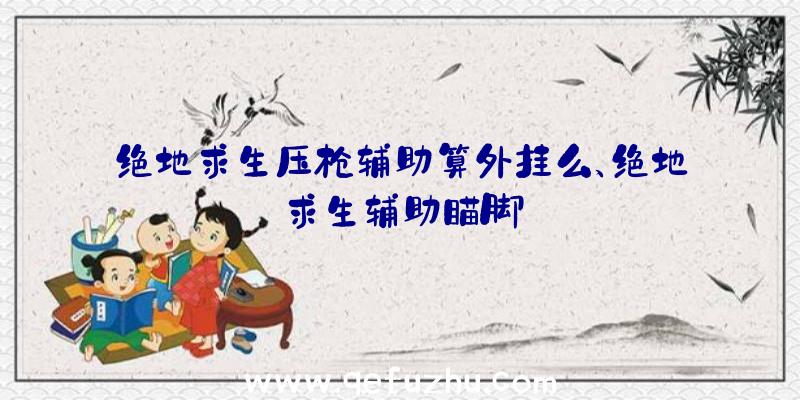 绝地求生压枪辅助算外挂么、绝地求生辅助瞄脚