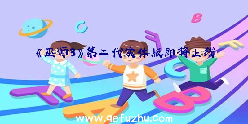 《巫师3》第二代实体版即将上线