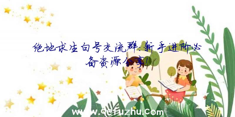 绝地求生白号交流群：新手进阶必备资源分享！